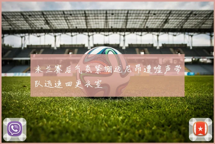 米兰赛后气氛紧绷迈尼昂遭嘘声带队迅速回更衣室
