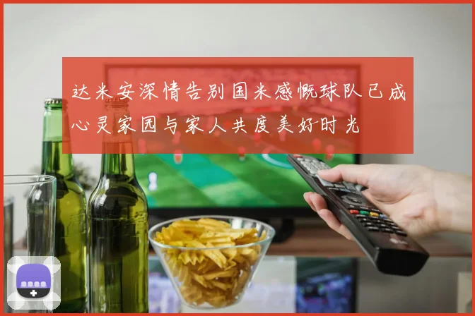 达米安深情告别国米感慨球队已成心灵家园与家人共度美好时光