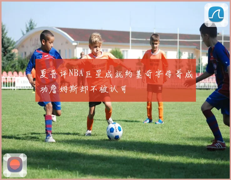 夏普评NBA巨星成就约基奇字母哥成功詹姆斯却不被认可