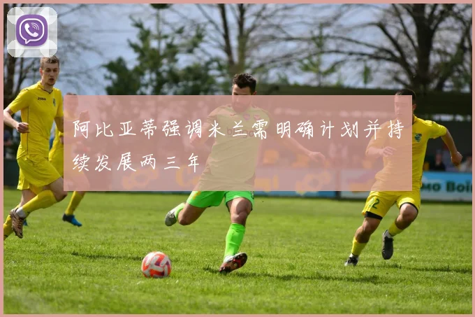 阿比亚蒂强调米兰需明确计划并持续发展两三年