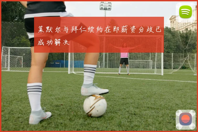 莱默尔与拜仁续约在即薪资分歧已成功解决