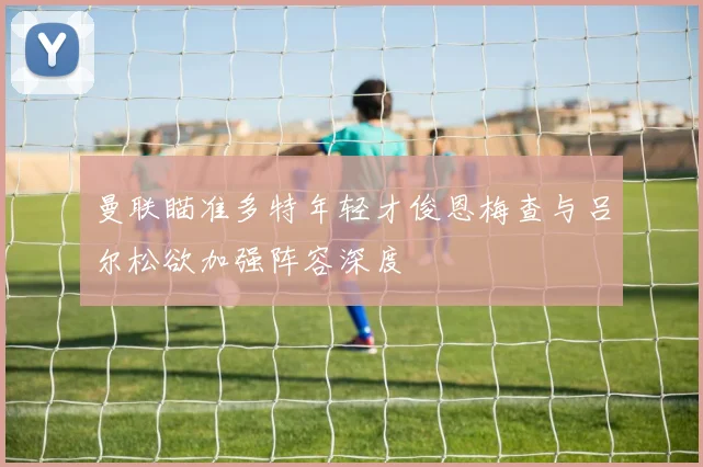 曼联瞄准多特年轻才俊恩梅查与吕尔松欲加强阵容深度