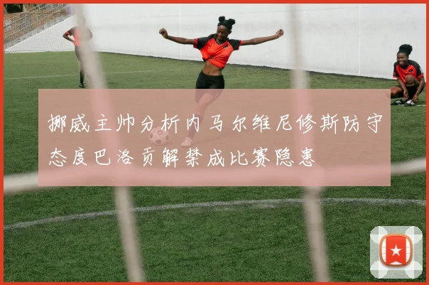 挪威主帅分析内马尔维尼修斯防守态度巴洛贡解禁成比赛隐患