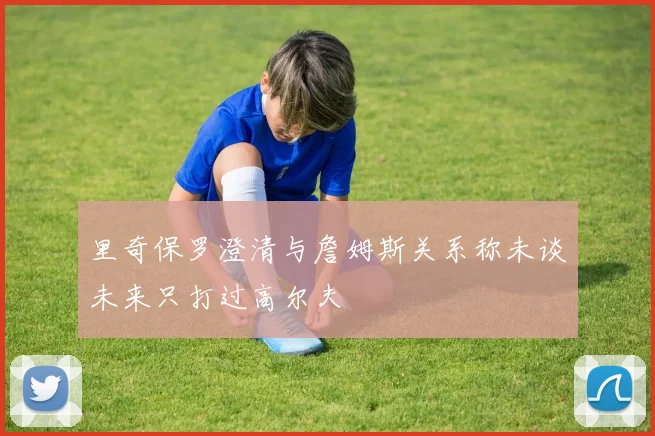 里奇保罗澄清与詹姆斯关系称未谈未来只打过高尔夫