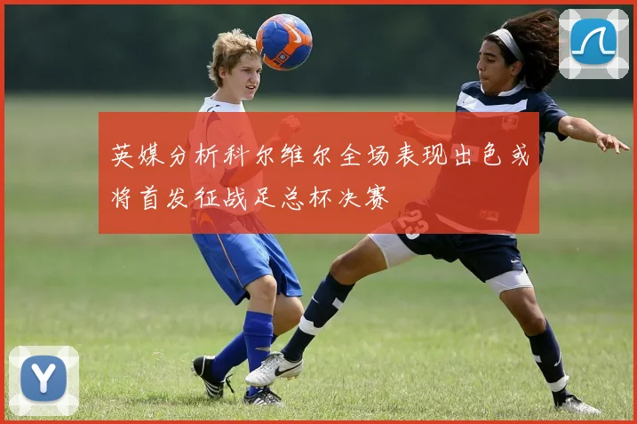 英媒分析科尔维尔全场表现出色或将首发征战足总杯决赛
