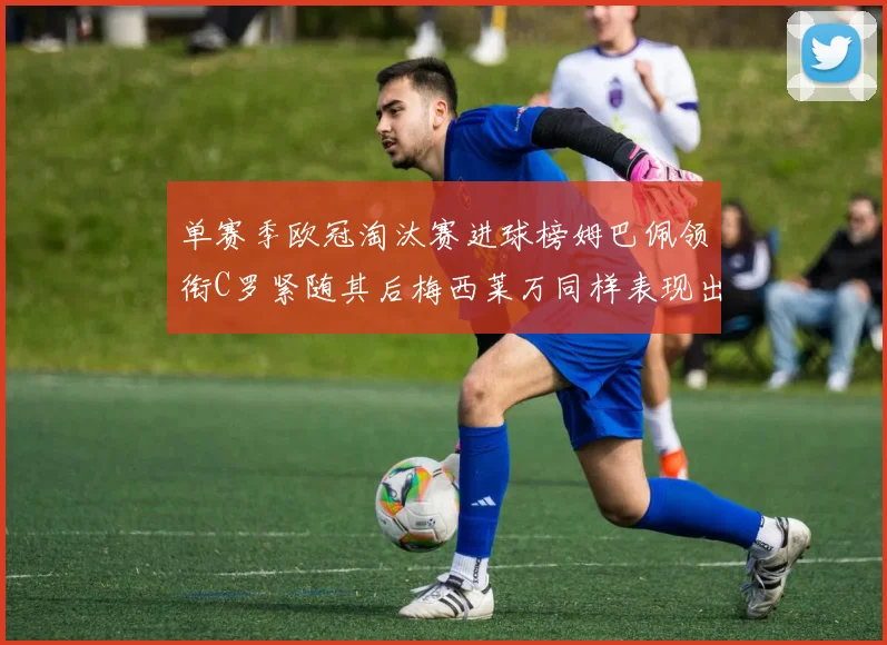 单赛季欧冠淘汰赛进球榜姆巴佩领衔C罗紧随其后梅西莱万同样表现出色