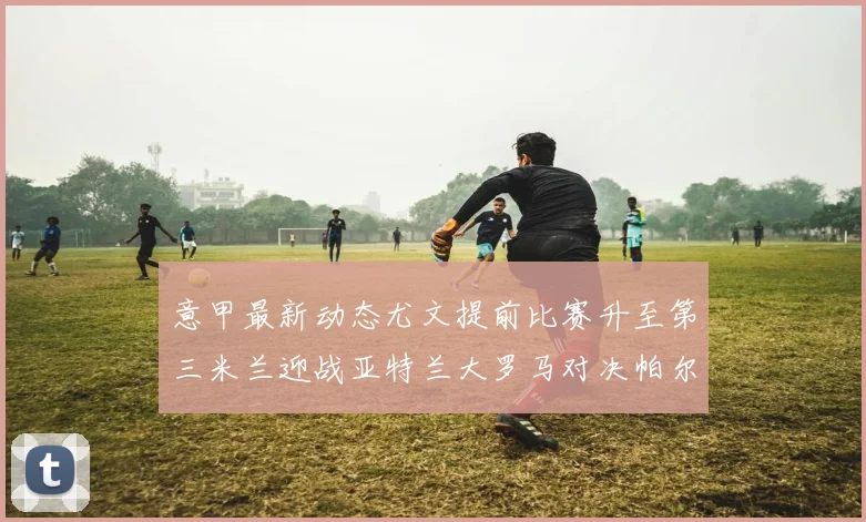 意甲最新动态尤文提前比赛升至第三米兰迎战亚特兰大罗马对决帕尔马