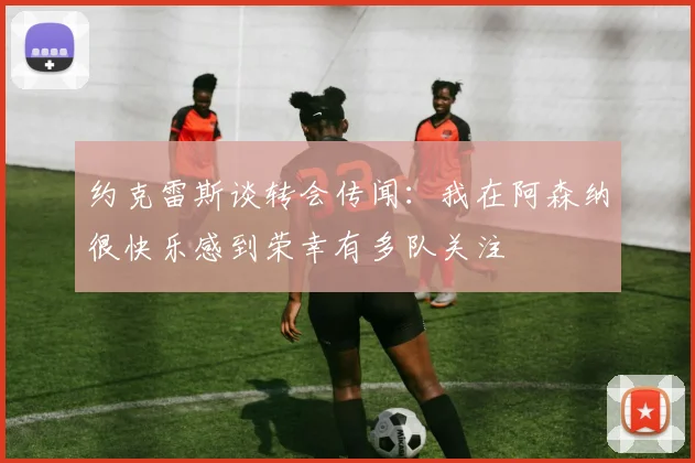约克雷斯谈转会传闻：我在阿森纳很快乐感到荣幸有多队关注