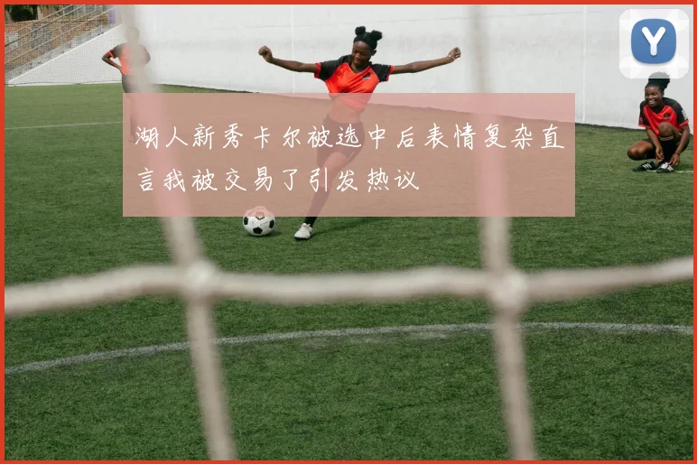 湖人新秀卡尔被选中后表情复杂直言我被交易了引发热议