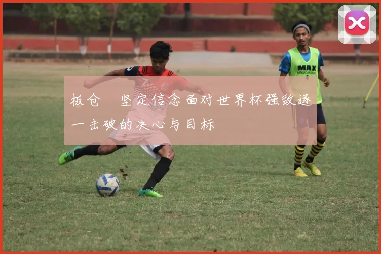 板仓滉坚定信念面对世界杯强敌逐一击破的决心与目标