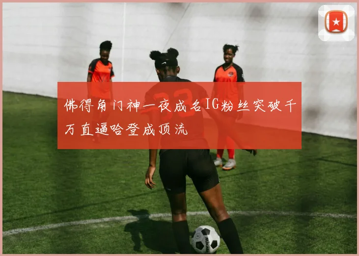 佛得角门神一夜成名IG粉丝突破千万直逼哈登成顶流