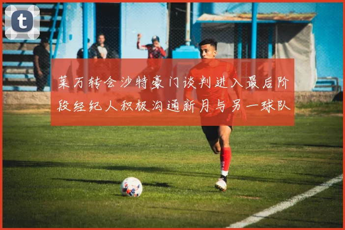 莱万转会沙特豪门谈判进入最后阶段经纪人积极沟通新月与另一球队