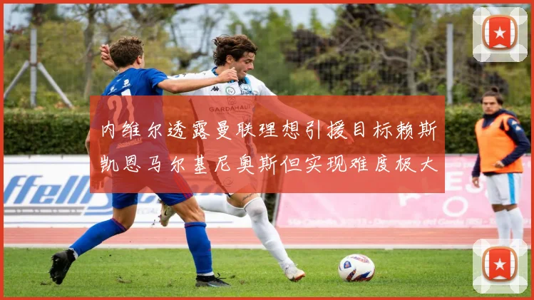 内维尔透露曼联理想引援目标赖斯凯恩马尔基尼奥斯但实现难度极大