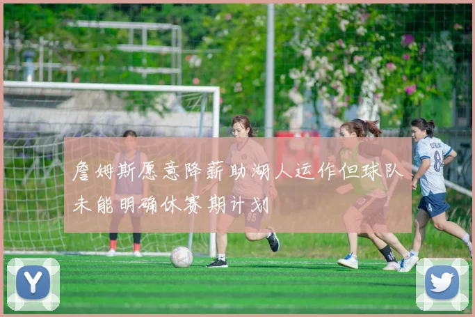 詹姆斯愿意降薪助湖人运作但球队未能明确休赛期计划